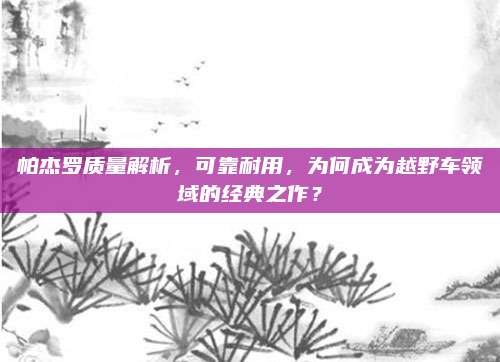 帕杰罗质量解析,可靠耐用,为何成为越野车领域的经典之作?