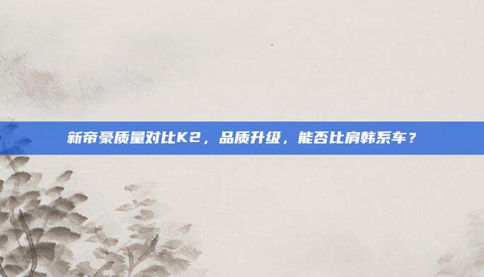 新帝豪质量对比K2,品质升级,能否比肩韩系车?