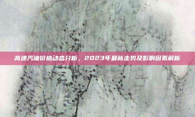 高速汽油价格动态分析,2023年最新走势及影响因素解析