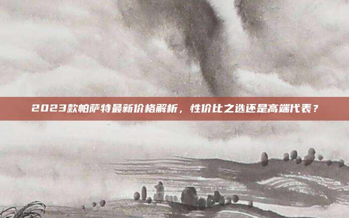 2023款帕萨特最新价格解析,性价比之选还是高端代表?