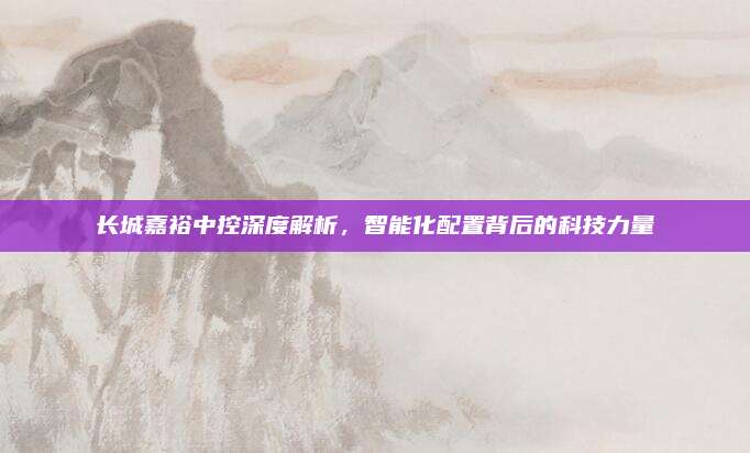 长城嘉裕中控深度解析,智能化配置背后的科技力量