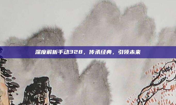 深度解析手动328,传承经典,引领未来
