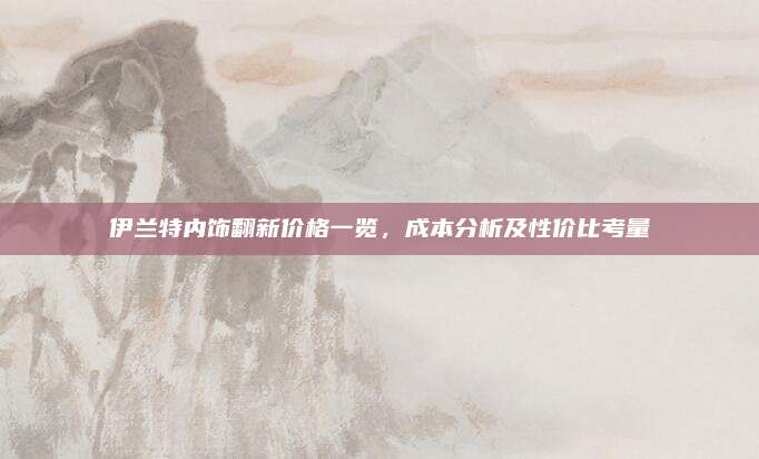伊兰特内饰翻新价格一览,成本分析及性价比考量