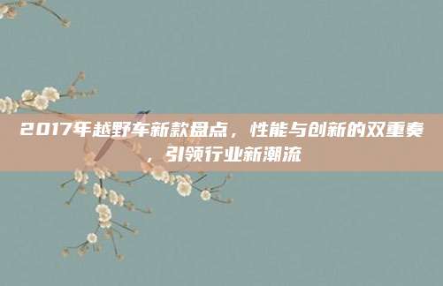 2017年越野车新款盘点,性能与创新的双重奏,引领行业新潮流