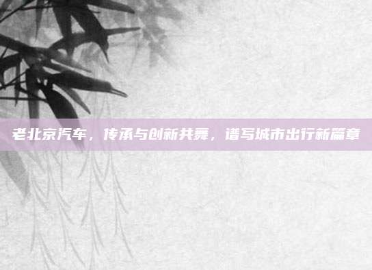 老北京汽车,传承与创新共舞,谱写城市出行新篇章
