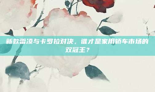 新款雷凌与卡罗拉对决，谁才是家用轿车市场的双冠王？