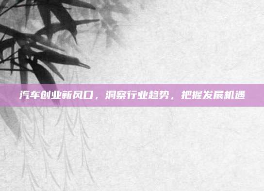 汽车创业新风口,洞察行业趋势,把握发展机遇