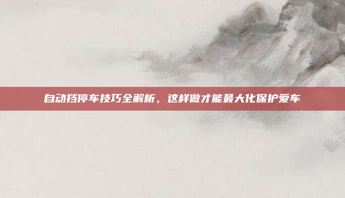 自动挡停车技巧全解析,这样做才能最大化保护爱车