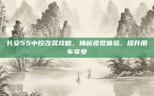 长安55中控改装攻略,焕新视觉体验,提升用车享受
