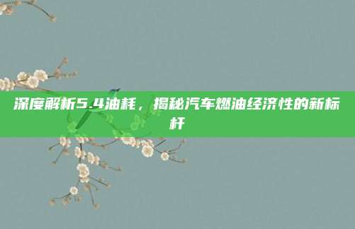 深度解析5.4油耗,揭秘汽车燃油经济性的新标杆
