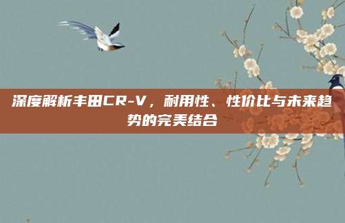 深度解析丰田CR-V,耐用性、性价比与未来趋势的完美结合