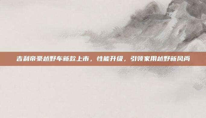 吉利帝豪越野车新款上市,性能升级,引领家用越野新风尚