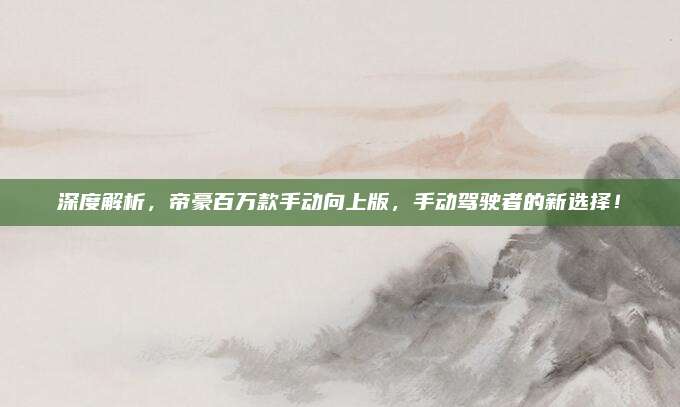 深度解析,帝豪百万款手动向上版,手动驾驶者的新选择!