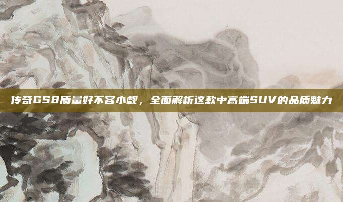 传奇GS8质量好不容小觑,全面解析这款中高端SUV的品质魅力
