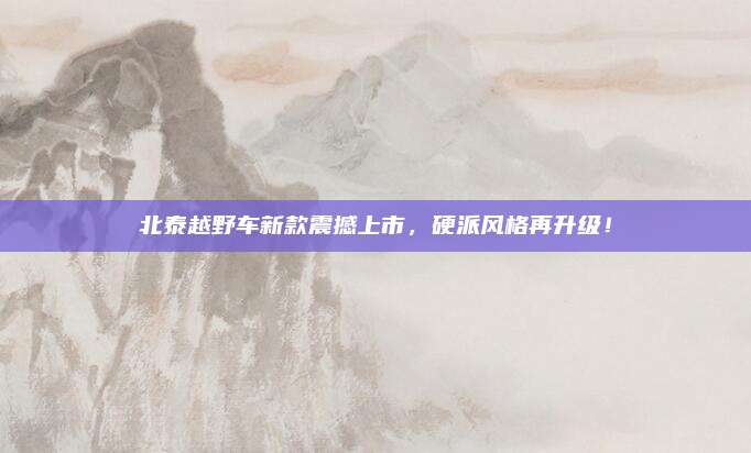北泰越野车新款震撼上市,硬派风格再升级!