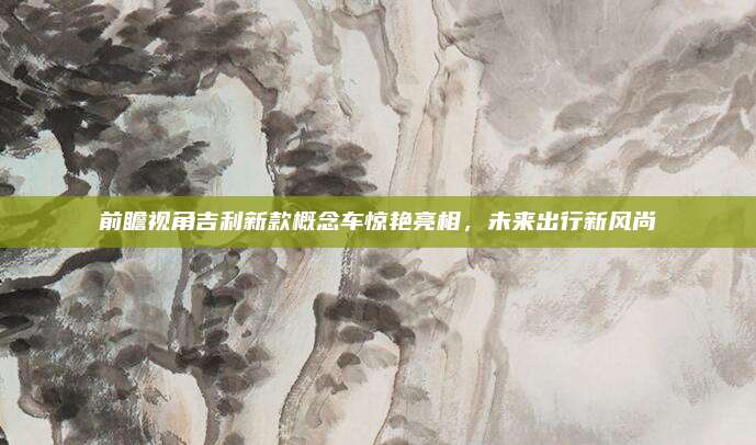 前瞻视角吉利新款概念车惊艳亮相,未来出行新风尚