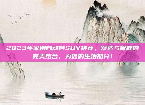 2023年家用自动挡SUV推荐,舒适与智能的完美结合,为您的生活加分!