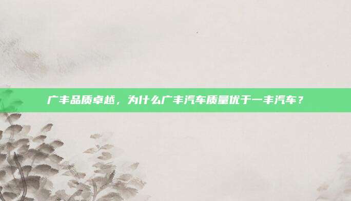 广丰品质卓越,为什么广丰汽车质量优于一丰汽车?