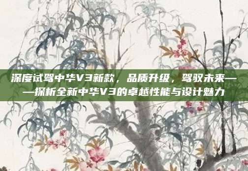 深度试驾中华V3新款,品质升级,驾驭未来——探析全新中华V3的卓越性能与设计魅力