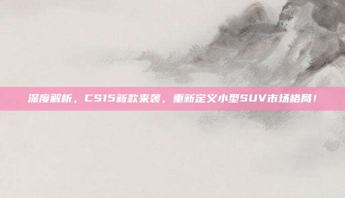 深度解析，CS15新款来袭，重新定义小型SUV市场格局！