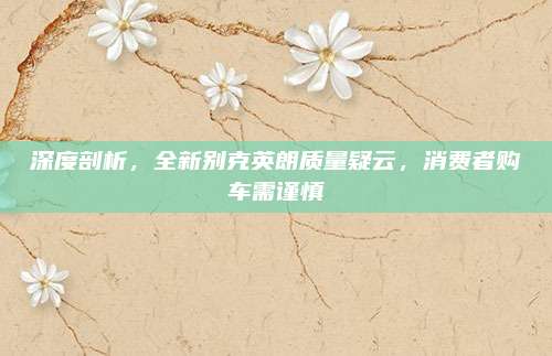 深度剖析,全新别克英朗质量疑云,消费者购车需谨慎