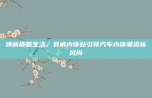 焕新质感生活,君威内饰贴引领汽车内饰潮流新风尚