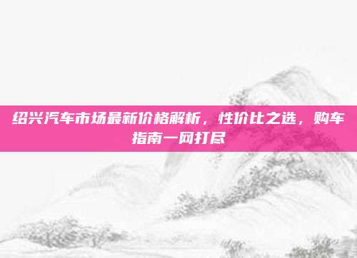 绍兴汽车市场最新价格解析,性价比之选,购车指南一网打尽