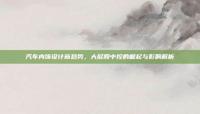 汽车内饰设计新趋势,大屁股中控的崛起与影响解析
