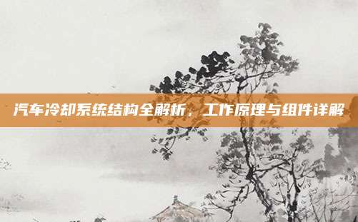 汽车冷却系统结构全解析,工作原理与组件详解