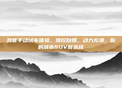 劲客手动试车体验,操控自如,动力充沛,你的城市SUV新选择