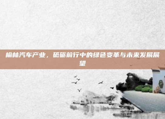 榆林汽车产业,砥砺前行中的绿色变革与未来发展展望