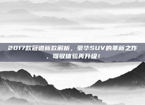 2017款冠道新款解析,豪华SUV的革新之作,驾驭体验再升级!