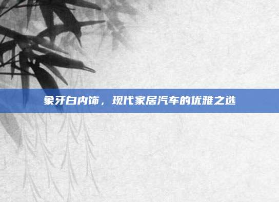 象牙白内饰,现代家居汽车的优雅之选