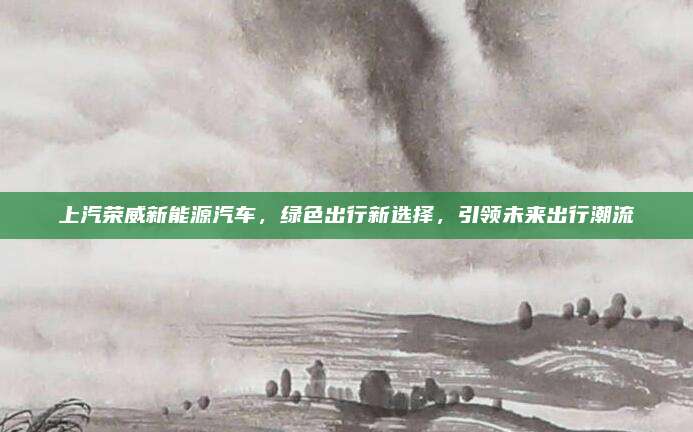 上汽荣威新能源汽车,绿色出行新选择,引领未来出行潮流
