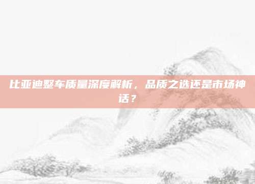 比亚迪整车质量深度解析,品质之选还是市场神话?