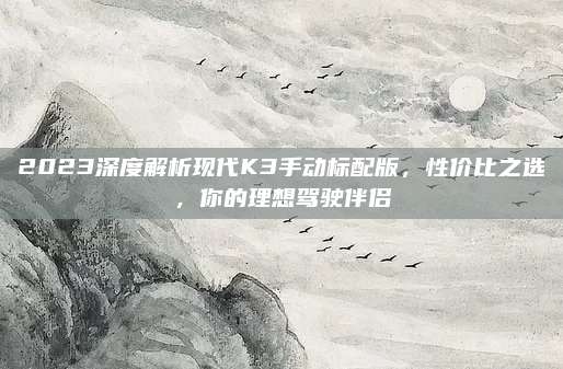 2023深度解析现代K3手动标配版,性价比之选,你的理想驾驶伴侣
