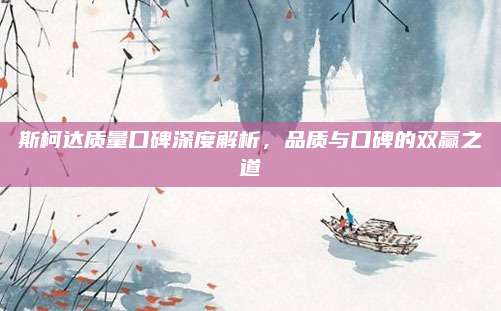 斯柯达质量口碑深度解析,品质与口碑的双赢之道