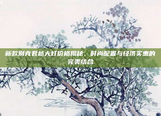新款别克君越大灯价格揭秘,时尚配置与经济实惠的完美结合