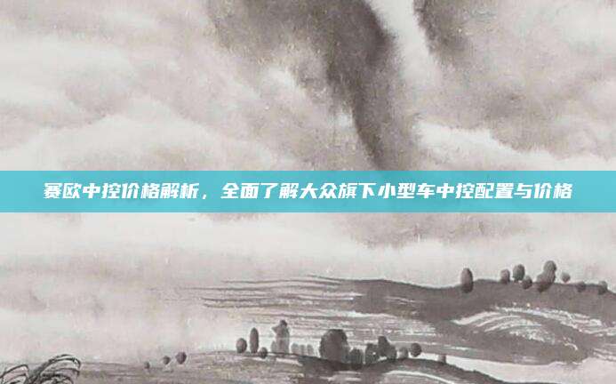 赛欧中控价格解析,全面了解大众旗下小型车中控配置与价格