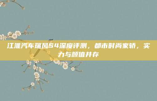 江淮汽车瑞风S4深度评测,都市时尚家轿,实力与颜值并存