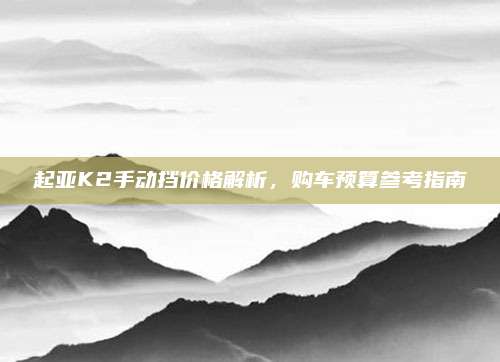 起亚K2手动挡价格解析,购车预算参考指南