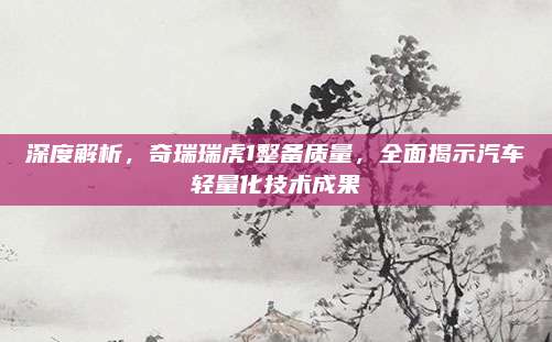 深度解析,奇瑞瑞虎1整备质量,全面揭示汽车轻量化技术成果