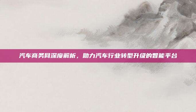 汽车商务网深度解析,助力汽车行业转型升级的智能平台
