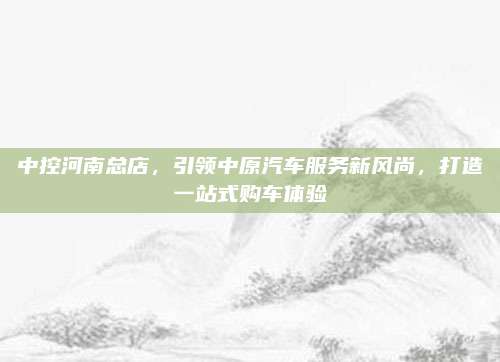 中控河南总店,引领中原汽车服务新风尚,打造一站式购车体验