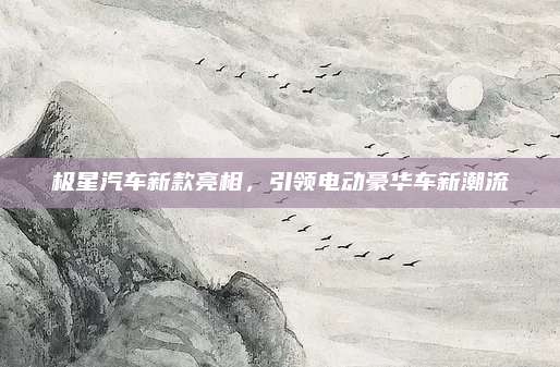 极星汽车新款亮相,引领电动豪华车新潮流