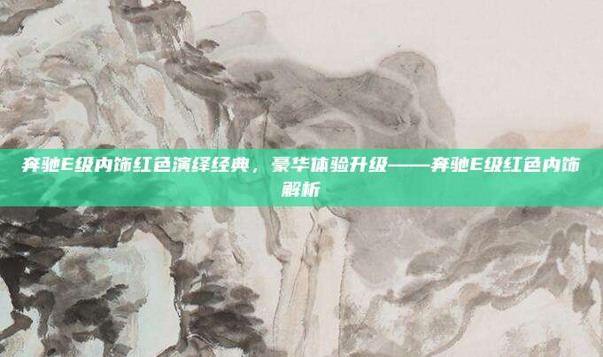 奔驰E级内饰红色演绎经典,豪华体验升级——奔驰E级红色内饰解析