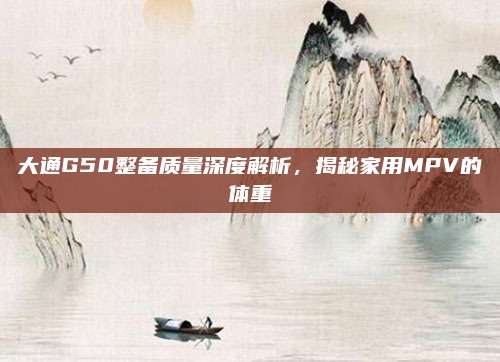 大通G50整备质量深度解析,揭秘家用MPV的体重