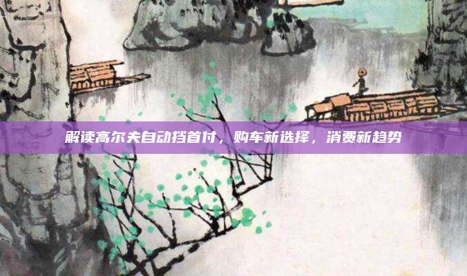 解读高尔夫自动挡首付,购车新选择,消费新趋势