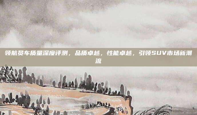 领航员车质量深度评测,品质卓越,性能卓越,引领SUV市场新潮流