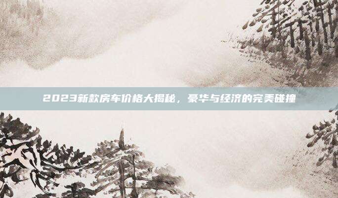 2023新款房车价格大揭秘,豪华与经济的完美碰撞